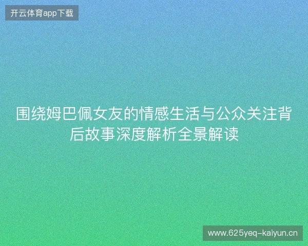 围绕姆巴佩女友的情感生活与公众关注背后故事深度解析全景解读 围绕姆巴佩女友的情感生活与公众关注背后故事深度解析全景解读