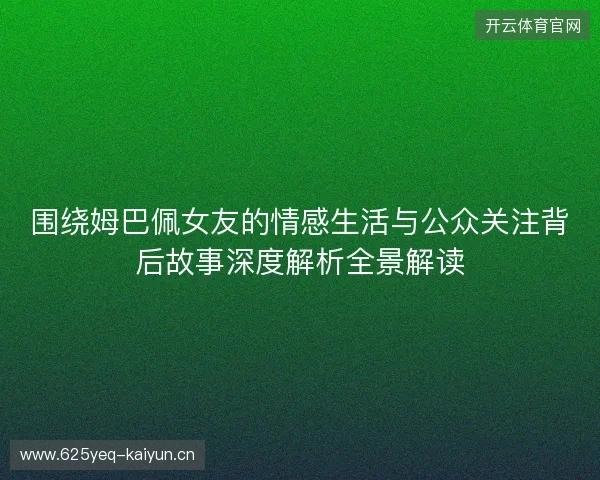 围绕姆巴佩女友的情感生活与公众关注背后故事深度解析全景解读 围绕姆巴佩女友的情感生活与公众关注背后故事深度解析全景解读